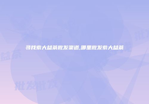 寻找紫大益茶批发渠道,哪里批发紫大益茶