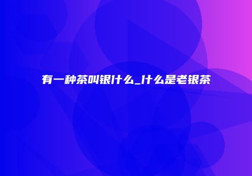 有一种茶叫银什么_什么是老银茶