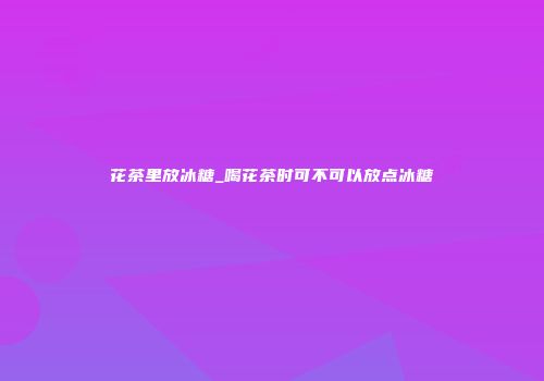 花茶里放冰糖_喝花茶时可不可以放点冰糖
