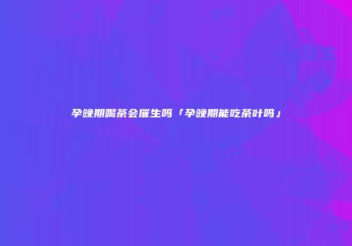 孕晚期喝茶会催生吗「孕晚期能吃茶叶吗」