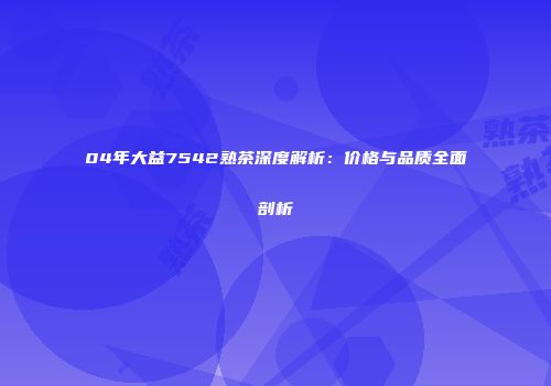 04年大益7542熟茶深度解析：价格与品质全面剖析