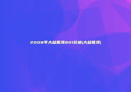2008年大益普洱801价格(大益普洱)