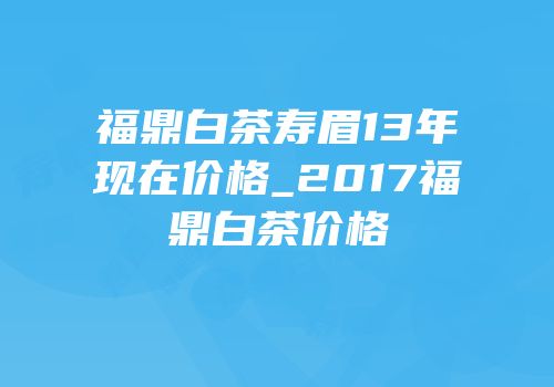 福鼎白茶寿眉13年现在价格_2017福鼎白茶价格