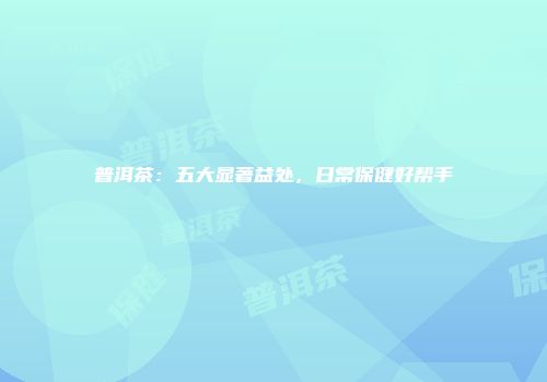 普洱茶：五大显著益处，日常保健好帮手