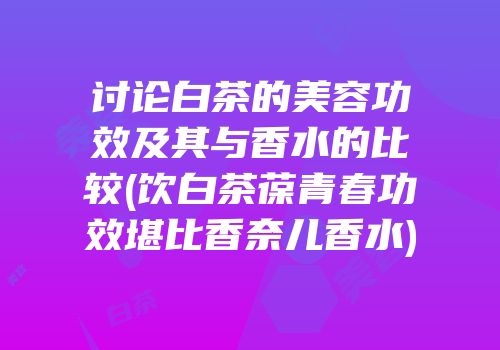 讨论白茶的美容功效及其与香水的比较(饮白茶葆青春功效堪比香奈儿香水)