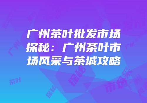 广州茶叶批发市场探秘：广州茶叶市场风采与茶城攻略