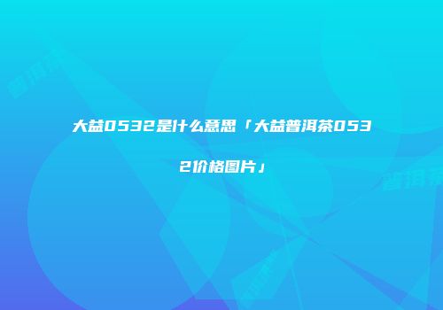大益0532是什么意思「大益普洱茶0532价格图片」