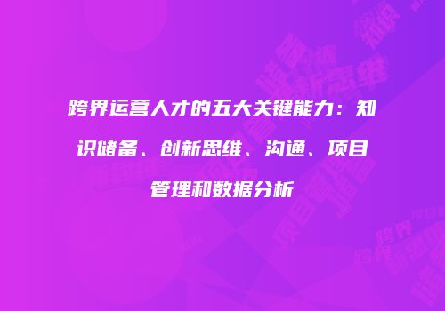 跨界运营人才的五大关键能力：知识储备、创新思维、沟通、项目管理和数据分析