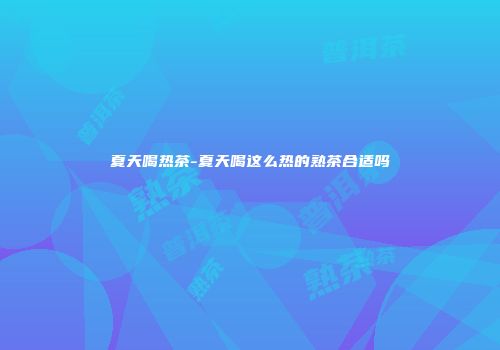 夏天喝热茶-夏天喝这么热的熟茶合适吗