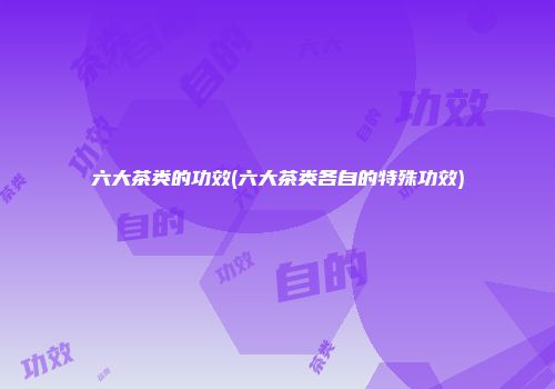 六大茶类的功效(六大茶类各自的特殊功效)