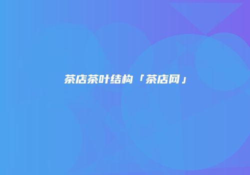 茶店茶叶结构「茶店网」