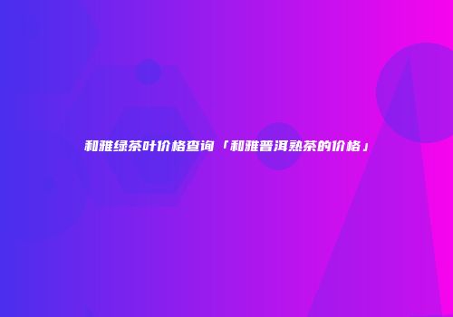 和雅绿茶叶价格查询「和雅普洱熟茶的价格」