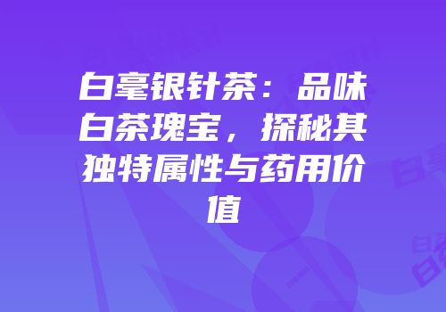白毫银针茶：品味白茶瑰宝，探秘其独特属性与药用价值