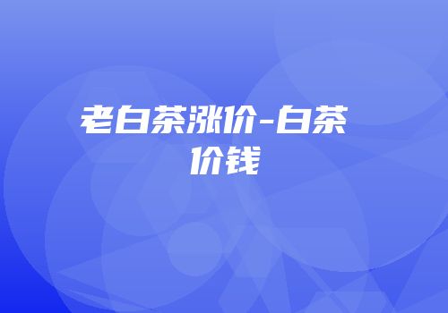 老白茶涨价-白茶 价钱