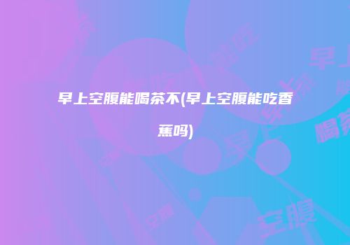 早上空腹能喝茶不(早上空腹能吃香蕉吗)