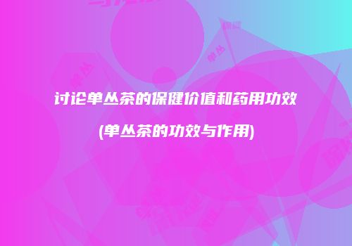 讨论单丛茶的保健价值和药用功效(单丛茶的功效与作用)
