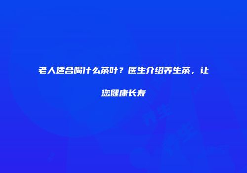 老人适合喝什么茶叶？医生介绍养生茶，让您健康长寿