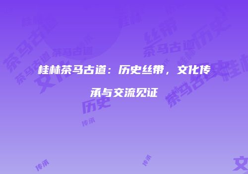 桂林茶马古道：历史丝带，文化传承与交流见证