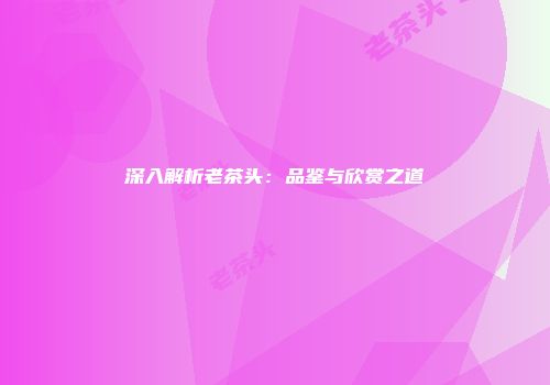 深入解析老茶头：品鉴与欣赏之道