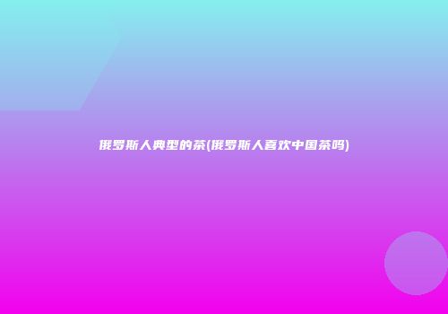 俄罗斯人典型的茶(俄罗斯人喜欢中国茶吗)
