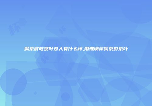 喝茶时吃茶叶对人有什么坏,用玻璃杯喝茶时茶叶