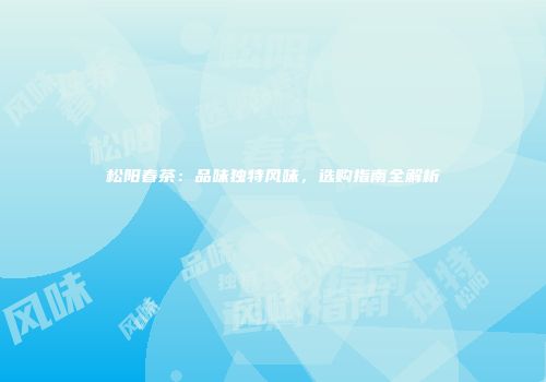 松阳春茶：品味独特风味，选购指南全解析