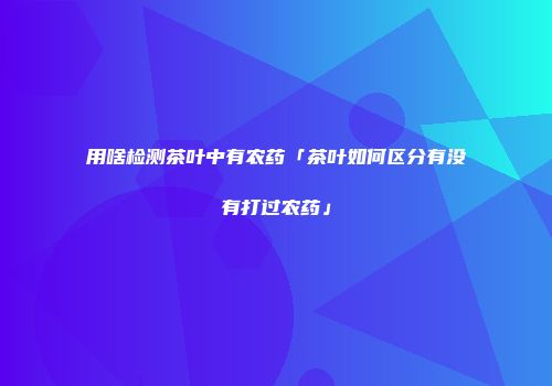 用啥检测茶叶中有农药「茶叶如何区分有没有打过农药」