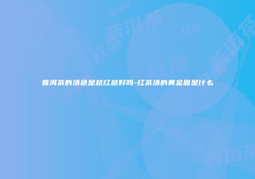 普洱茶的汤色是越红越好吗-红茶汤的黄金圈是什么