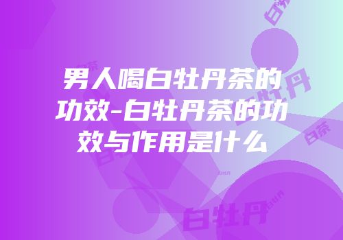 男人喝白牡丹茶的功效-白牡丹茶的功效与作用是什么