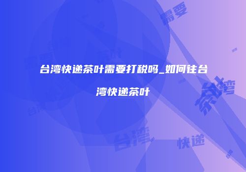 台湾快递茶叶需要打税吗_如何往台湾快递茶叶