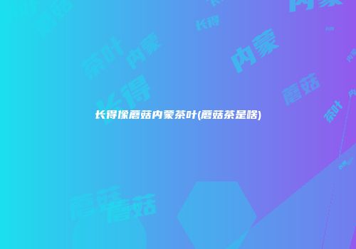 长得像蘑菇内蒙茶叶(蘑菇茶是啥)