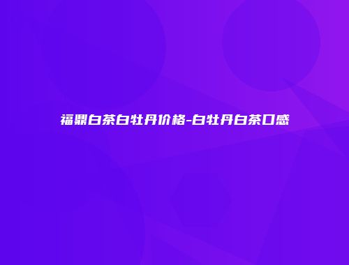福鼎白茶白牡丹价格-白牡丹白茶口感