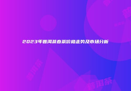 2023年普洱茶春茶价格走势及市场分析