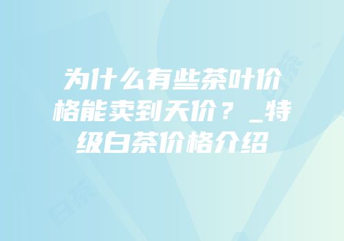 为什么有些茶叶价格能卖到天价？_特级白茶价格介绍