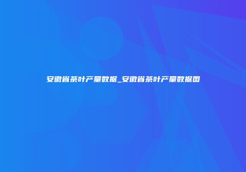 安徽省茶叶产量数据_安徽省茶叶产量数据图