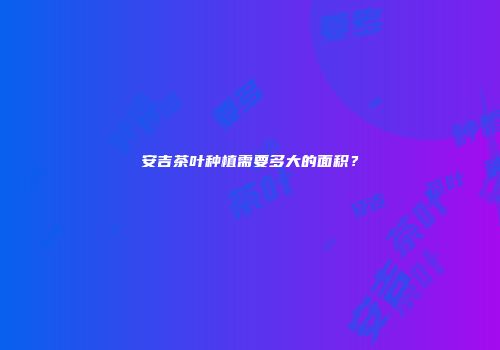 安吉茶叶种植需要多大的面积？