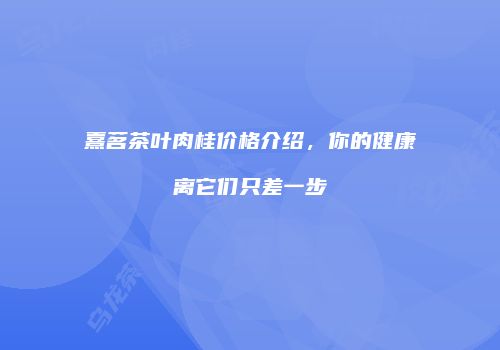熹茗茶叶肉桂价格介绍，你的健康离它们只差一步