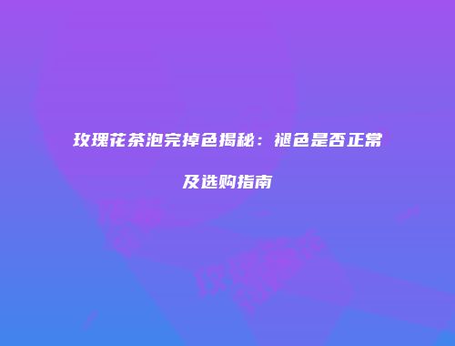 玫瑰花茶泡完掉色揭秘：褪色是否正常及选购指南