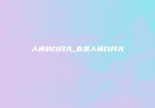 人间的白月光_你是人间白月光