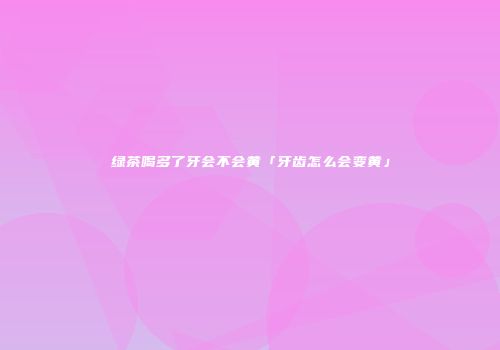 绿茶喝多了牙会不会黄「牙齿怎么会变黄」