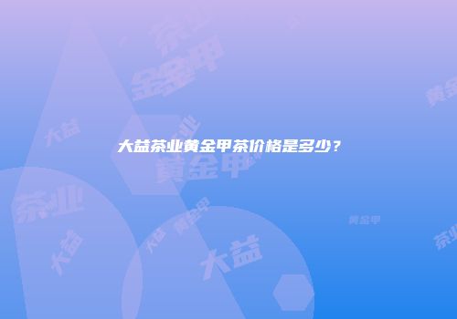 大益茶业黄金甲茶价格是多少？