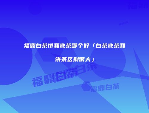 福鼎白茶饼和散茶哪个好「白茶散茶和饼茶区别很大」