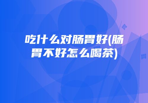 吃什么对肠胃好(肠胃不好怎么喝茶)