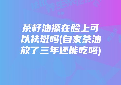 茶籽油擦在脸上可以祛斑吗(自家茶油放了三年还能吃吗)
