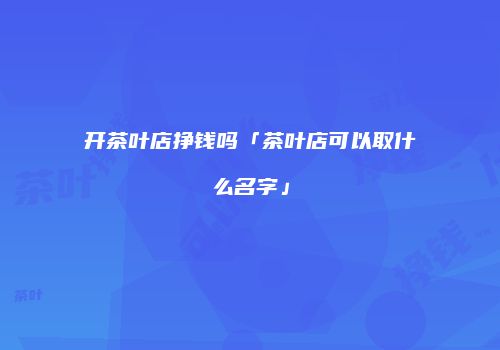 开茶叶店挣钱吗「茶叶店可以取什么名字」