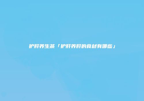 护肝养生茶「护肝养肝的食材有哪些」