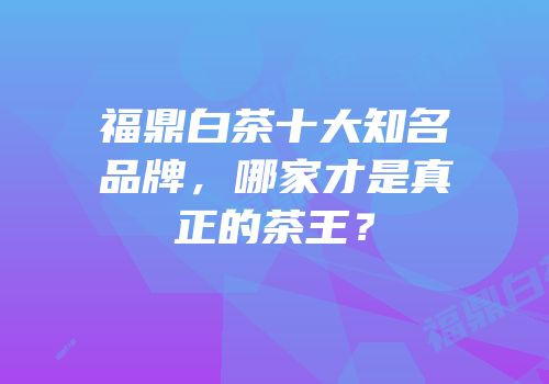 福鼎白茶十大知名品牌，哪家才是真正的茶王？