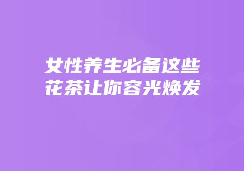 女性养生必备这些花茶让你容光焕发