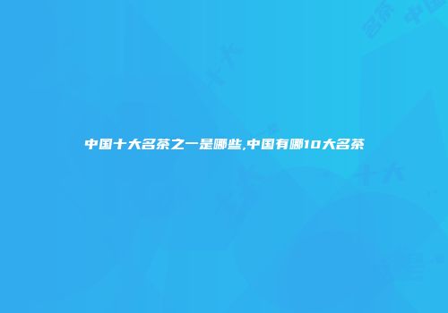 中国十大名茶之一是哪些,中国有哪10大名茶