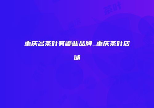 重庆名茶叶有哪些品牌_重庆茶叶店铺